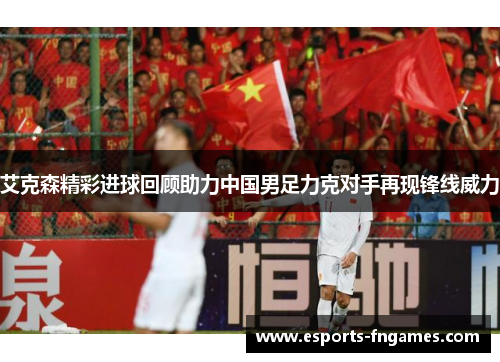 艾克森精彩进球回顾助力中国男足力克对手再现锋线威力