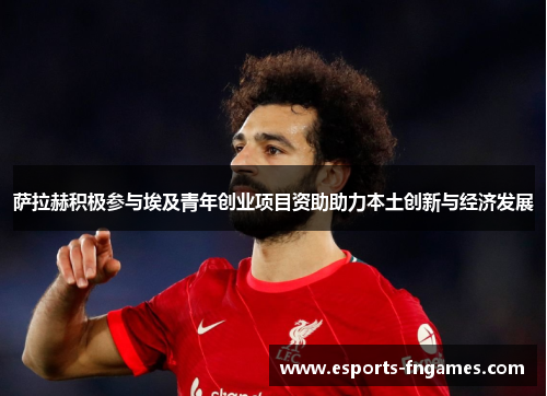 萨拉赫积极参与埃及青年创业项目资助助力本土创新与经济发展 萨拉赫积极参与埃及青年创业项目资助助力本土创新与经济发展