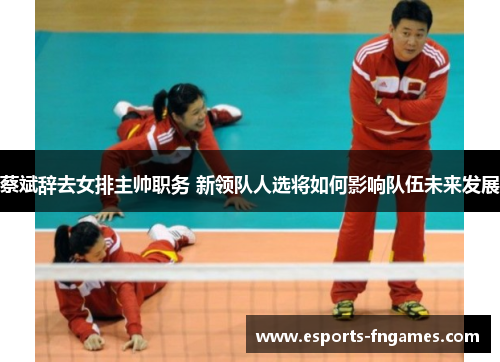 蔡斌辞去女排主帅职务 新领队人选将如何影响队伍未来发展
