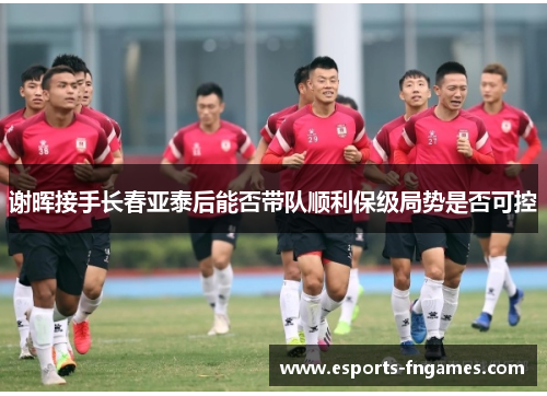 谢晖接手长春亚泰后能否带队顺利保级局势是否可控