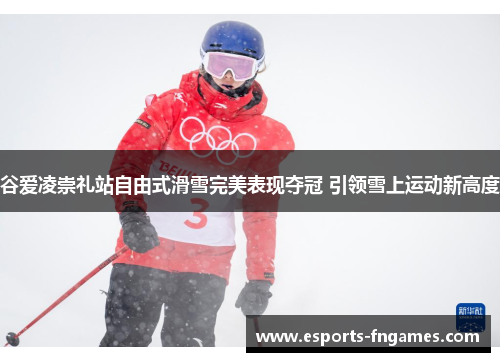 谷爱凌崇礼站自由式滑雪完美表现夺冠 引领雪上运动新高度 谷爱凌崇礼站自由式滑雪完美表现夺冠 引领雪上运动新高度