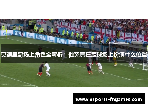 莫德里奇场上角色全解析:他究竟在足球场上扮演什么位置 莫德里奇场上角色全解析:他究竟在足球场上扮演什么位置