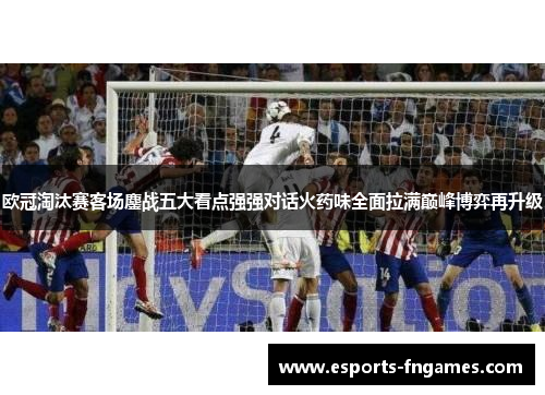 欧冠淘汰赛客场鏖战五大看点强强对话火药味全面拉满巅峰博弈再升级 欧冠淘汰赛客场鏖战五大看点强强对话火药味全面拉满巅峰博弈再升级