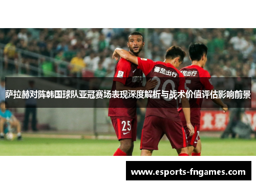 萨拉赫对阵韩国球队亚冠赛场表现深度解析与战术价值评估影响前景 萨拉赫对阵韩国球队亚冠赛场表现深度解析与战术价值评估影响前景