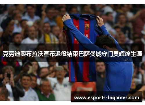 克劳迪奥布拉沃宣布退役结束巴萨曼城守门员辉煌生涯 克劳迪奥布拉沃宣布退役结束巴萨曼城守门员辉煌生涯