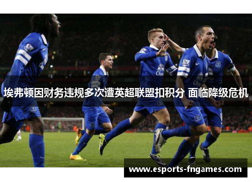 埃弗顿因财务违规多次遭英超联盟扣积分 面临降级危机 埃弗顿因财务违规多次遭英超联盟扣积分 面临降级危机