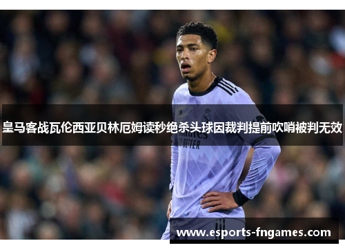 皇马客战瓦伦西亚贝林厄姆读秒绝杀头球因裁判提前吹哨被判无效 皇马客战瓦伦西亚贝林厄姆读秒绝杀头球因裁判提前吹哨被判无效