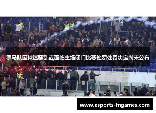 罗马队因球迷骚乱或面临主场闭门比赛处罚处罚决定尚未公布