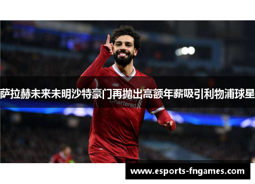 萨拉赫未来未明沙特豪门再抛出高额年薪吸引利物浦球星