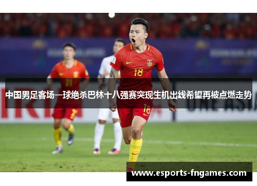 中国男足客场一球绝杀巴林十八强赛突现生机出线希望再被点燃走势