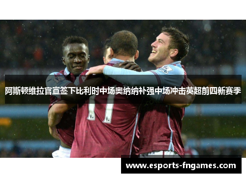 阿斯顿维拉官宣签下比利时中场奥纳纳补强中场冲击英超前四新赛季 阿斯顿维拉官宣签下比利时中场奥纳纳补强中场冲击英超前四新赛季