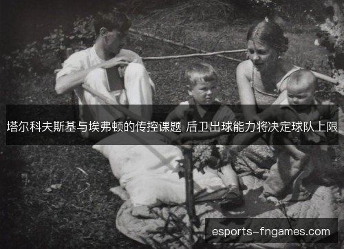 塔尔科夫斯基与埃弗顿的传控课题 后卫出球能力将决定球队上限 塔尔科夫斯基与埃弗顿的传控课题 后卫出球能力将决定球队上限